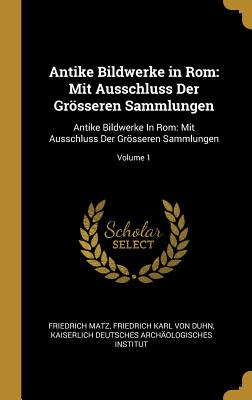 Antike Bildwerke in Rom: Mit Ausschluss Der Grsseren Sammlungen: Antike Bildwerke In Rom: Mit Ausschluss Der Grsseren Sammlungen; Volume 1 - Matz, Friedrich, and Von Duhn, Friedrich Karl, and Kaiserlich Deutsches Archologisches in (Creator)