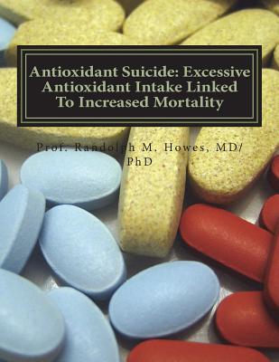 Antioxidant Suicide: Excessive Antioxidant Intake Linked To Increased Mortality: Excessive Antioxidant Intake Linked To Increased Mortality - Howes MD, Phd Randolph Michael