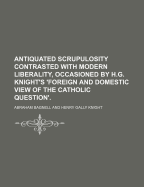 Antiquated Scrupulosity Contrasted with Modern Liberality, Occasioned by H.G. Knight's 'Foreign and Domestic View of the Catholic Question'