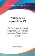 Antiquitates Apostolicae V1: Or The Lives, Acts, And Martyrdoms Of The Holy Apostles Of Our Savior (1834)