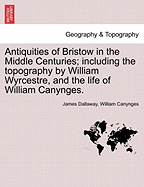 Antiquities of Bristow in the Middle Centuries; Including the Topography by William Wyrcestre, and the Life of William Canynges.