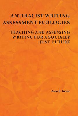 Antiracist Writing Assessment Ecologies: Teaching and Assessing Writing for a Socially Just Future - Inoue, Asao B