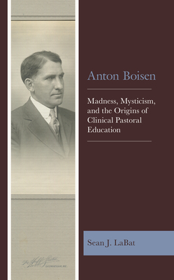 Anton Boisen: Madness, Mysticism, and the Origins of Clinical Pastoral Education - Labat, Sean J