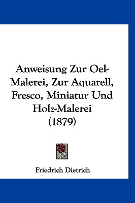 Anweisung Zur Oel-Malerei, Zur Aquarell, Fresco, Miniatur Und Holz-Malerei (1879) - Dietrich, Friedrich