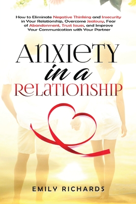 Anxiety in a Relationship: How to Eliminate Negative Thinking and Insecurity in Your Relationship, Overcome Jealousy, Fear of Abandonment, Trust Issues, & Improve Your Communication with Your Partner - Richards, Emily