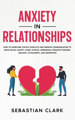 Anxiety in Relationships: How to Overcome Couple Conflicts and Improve Communication to avoid Social Anxiety, Panic Attacks, Depression, Negative Thinking, Jealousy, Attachment, and Separation. - Clark, Sebastian