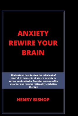 Anxiety Rewire Your Brain: Understand How To Stop The Mind Out Of Control In Moments Of Severe Anxiety Or Severe Panic Attacks. Transform Personality Disorder And Resume Rationality. Solution Therapy - Bishop, Henry