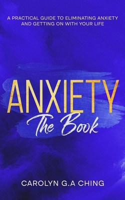 Anxiety The Book: A Practical Guide to Eliminating Anxiety and Getting on with Your Life - Ching, Carolyn G a