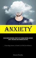 Anxiety: Utilize Cognitive Behavioral Therapy (CBT) To Manage Emotions, Overcome Anxiety, And Achieve Long-Term Mental Wellness (Unraveling Anxiety: A Guide To A Life Free Of Stress)