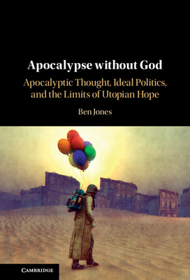 Apocalypse Without God: Apocalyptic Thought, Ideal Politics, and the Limits of Utopian Hope - Jones, Ben