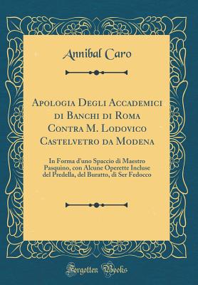 Apologia Degli Accademici Di Banchi Di Roma Contra M. Lodovico Castelvetro Da Modena: In Forma d'Uno Spaccio Di Maestro Pasquino, Con Alcune Operette Incluse del Predella, del Buratto, Di Ser Fedocco (Classic Reprint) - Caro, Annibal