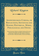 Apophthegmata Curiosa, or Reflections, Sentences and Maxims, Historical, Moral, Philological and Divine: Being a Summary Collection of Solid, Useful, and Necessary Cautions, Instructions and Rules, for the Conduct of Human Life, in All Estates and Conditi