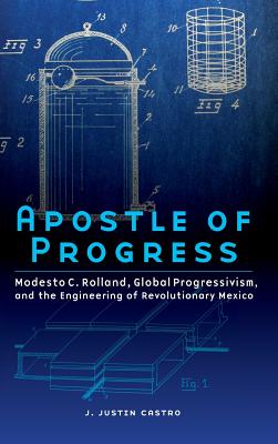 Apostle of Progress: Modesto C. Rolland, Global Progressivism, and the Engineering of Revolutionary Mexico - Castro, Joseph Justin