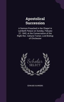 Apostolical Succession: A Sermon Preached in the Chapel in Lambeth Palace on Sunday, Febuary 27, 1842, at the Consecration of the Right Rev. Ashurst Turner, Lord Bishop of Chichester - Hawkins, Edward