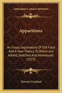 Apparitions: An Essay, Explanatory Of Old Facts And A New Theory, To Which Are Added, Sketches And Adventures (1873)