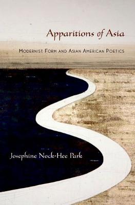 Apparitions of Asia: Modernist Form and Asian American Poetics - Park, Josephine