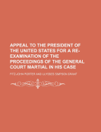 Appeal to the President of the United States: For a Re-Examination of the Proceedings of the General Court Martial in His Case (Classic Reprint)