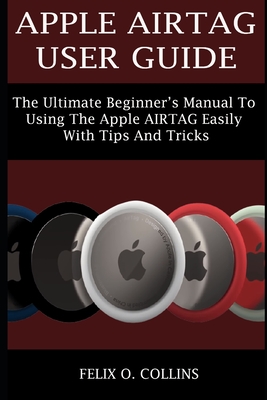 Apple Airtag User Guide: The Ultimate Beginner's Manual to Using the Latest Apple Airtag Easily with Tips and Tricks - Collins, Felix O