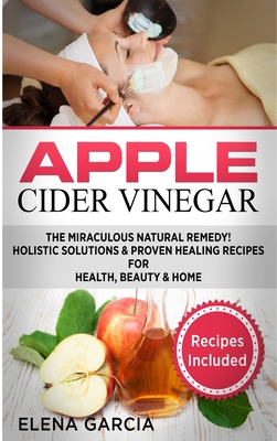 Apple Cider Vinegar: The Miraculous Natural Remedy!: Holistic Solutions & Proven Healing Recipes for Health, Beauty and Home - Garcia, Elena