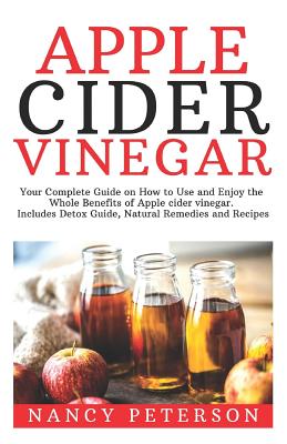 Apple Cider Vinegar: Your Complete Guide on How to Use and Enjoy the Whole Benefits of Apple Cider Vinegar. Includes Detox Guide, Natural Remedies and Recipes - Peterson, Nancy