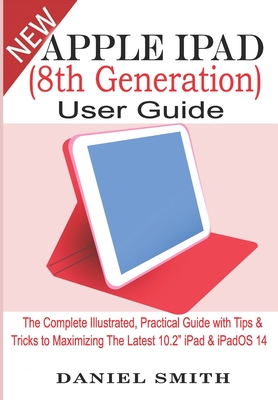 Apple iPad (8th Generation) User Guide: The Complete Illustrated, Practical Guide with Tips & Tricks to Maximizing the latest 10.2" iPad & iPadOS 14 - Smith, Daniel