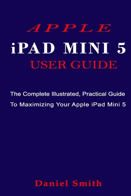 APPLE iPAD MINI 5 USER GUIDE: The Complete Illustrated, Practical Guide to Maximizing Your Apple iPad Mini 5 - Smith, Daniel