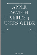 Apple Watch Series 5 Users Guide: A Complete Guide on Tips and Tricks on How to Master Your Apple Watch Series 5 and WatchOS 6 from Beginners to Advanced