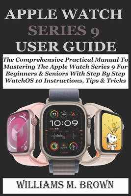 Apple Watch Series 9 User Guide: The Comprehensive Practical Manual To Mastering The Apple Watch Series 9 For Beginners & Seniors With Step By Step WatchOS 10 Instructions, Tips & Tricks - M Brown, Williams