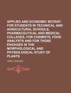 Applied and Economic Botany for Students in Technical and Agricultural Schools, Pharmaceutical and Medical Colleges, for Chemists, Food Analysts and for Those Engaged in the Morphological and Physiological Study of Plants
