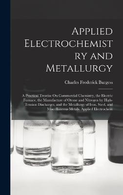 Applied Electrochemistry and Metallurgy: A Practical Treatise On Commercial Chemistry, the Electric Furnace, the Manufacture of Ozone and Nitrogen by High-Tension Discharges, and the Metallurgy of Iron, Steel, and Miscellaneous Metals. Applied Electrochem - Burgess, Charles Frederick