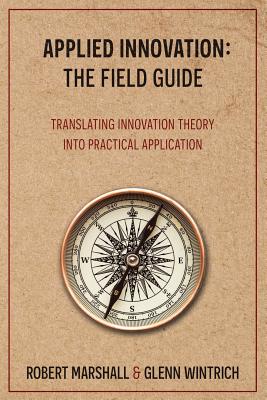 Applied Innovation: The Field Guide: Translating Innovation Theory into Practical Application - Wintrich, Glenn, and Marshall, Robert