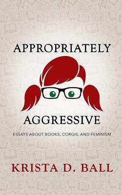 Appropriately Aggressive: Essays about Books, Corgis, and Feminism - Ball, Krista D