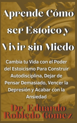 Aprende C?mo ser Estoico y Vivir sin Miedo Cambia tu Vida con el Poder del Estoicismo Para Construir Autodisciplina, Dejar de Pensar Demasiado, Vencer la Depresi?n y Acabar con la Ansiedad - G?mez, Eduardo Robledo, Dr.