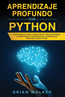 Aprendizaje profundo con Python: Gu?a completa para principiantes para aprender y comprender los reinos del aprendizaje profundo con Python (Libro En Espaol/Deep Learning with Python Spanish Book) - Walker, Brian