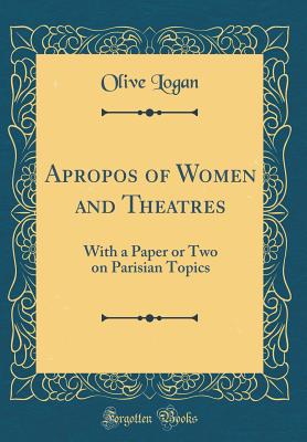 Apropos of Women and Theatres: With a Paper or Two on Parisian Topics (Classic Reprint) - Logan, Olive