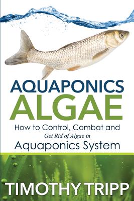 Aquaponics Algae: How to Control, Combat and Get Rid of Algae in Aquaponics System - Tripp, Timothy