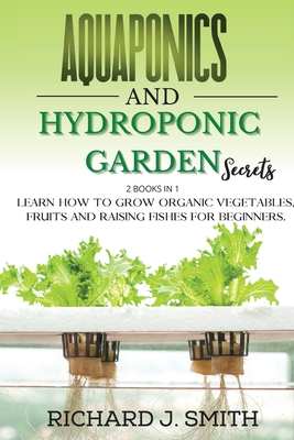 Aquaponics and Hydroponic Garden Secrets: 2 Books in 1: Learn How to Grow Organic Vegetables, Fruits and Raising Fishes for Beginners. - Smith, Richard J
