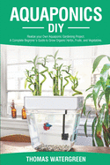 Aquaponics DIY: Realize Your Own Aquaponic Gardening Project. A Complete Beginner's Guide to grow Organic Herbs, Fruits, and Vegetables