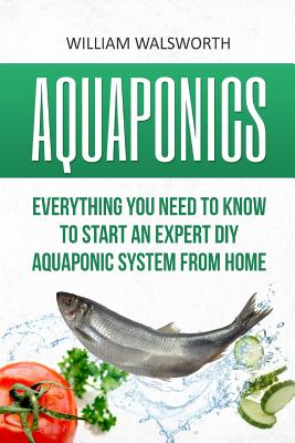 Aquaponics: Everything You Need to Know to Start an Expert DIY Aquaponic System from Home - Walsworth, William