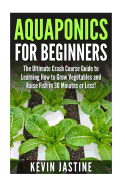 Aquaponics for Beginners: The Ultimate Crash Course Guide to Learning How to Grow Vegetables and Raise Fish in 30 Minutes or Less!