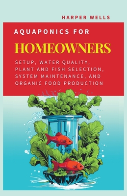 Aquaponics for Homeowners: Setup, Water Quality, Plant and Fish Selection, System Maintenance, and Organic Food Production - Wells, Harper