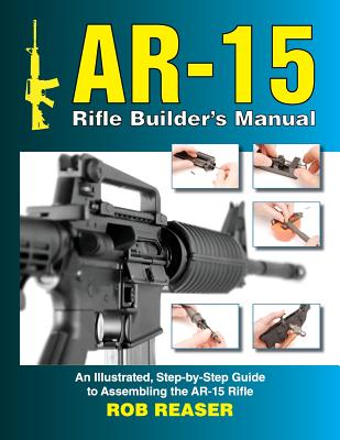 AR-15 Rifle Builder's Manual: An Illustrated, Step-By-Step Guide to Assembling the AR-15 Rifle - Reaser, Rob