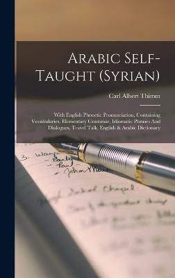Arabic Self-taught (syrian): With English Phonetic Pronunciation, Containing Vocabularies, Elementary Grammar, Idiomatic Phrases And Dialogues, Travel Talk, English & Arabic Dictionary - Thimm, Carl Albert