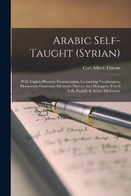 Arabic Self-taught (syrian): With English Phonetic Pronunciation, Containing Vocabularies, Elementary Grammar, Idiomatic Phrases And Dialogues, Travel Talk, English & Arabic Dictionary - Thimm, Carl Albert