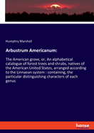 Arbustrum Americanum: The American grove, or, An alphabetical catalogue of forest trees and shrubs, natives of the American United States, arranged according to the Linnaean system: containing, the particular distinguishing characters of each genus