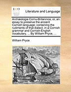 Archaeologia Cornu-Britannica; Or, an Essay to Preserve the Ancient Cornish Language: Containing the Rudiments of That Dialect, in a Cornish Grammar and Cornish-English Vocabulary