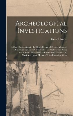 Archeological Investigations: I. Cave Explorations in the Ozark Region of Central Missouri. Ii. Cave Explorations in Other States. Iii. Explorations Along the Missouri River Bluffs in Kansas and Nebraska. Iv. Aboriginal House Mounds. V. Archeological Work - Fowke, Gerard