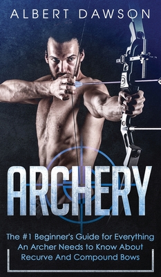 Archery: The #1 Beginner's Guide For Everything An Archer Needs To Know About Recurve And Compound Bows - Dawson, Albert