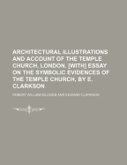 Architectural Illustrations and Account of the Temple Church, London. With Essay on the Symbolic Evidences of the Temple Church, by E. Clarkson