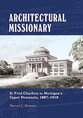 Architectural Missionary: D. Fred Charlton in Michigan's Upper Peninsula, 1887-1918 - Brisson, Steven C